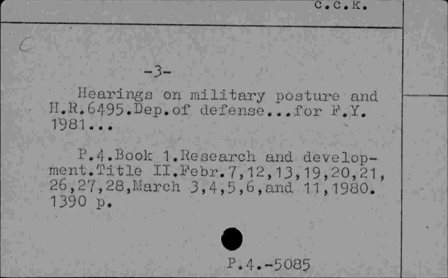 ﻿r	C . C . K .	
' c -3- Hearings on military posture and II.R.6495•Dep.of defensc...for F.Y. 1981 ... P.4.Book 1.Research and development. Title II.Febr.7,12,13,19,20,21, 26,27,28,March 3,4,5,6,and 11,1980. 1390 p. • P.4.-5085	
	•